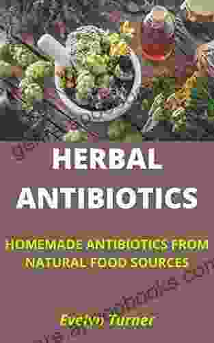 HERBAL ANTIBIOTICS: 8 HOMEMADE ANTIBIOTICS FROM NATURAL FOOD SOURCES: Discover Sources Of Herbal Antibiotics You Don T Have To Purchase From A Pharmacy