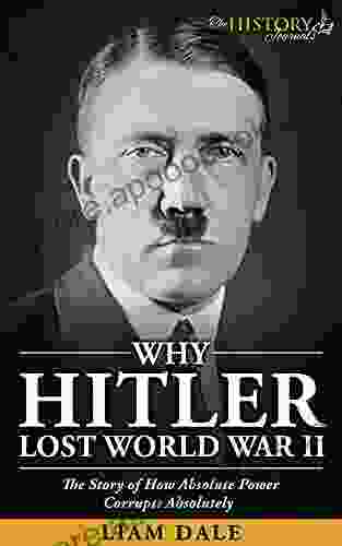 WHY HITLER LOST WORLD WAR II: The Story Of How Absolute Power Corrupts Absolutely (THE WW2 HISTORY JOURNALS)