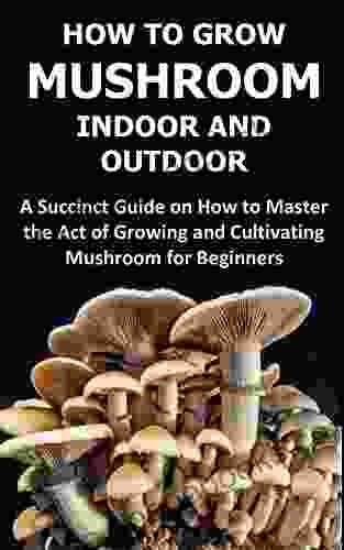 HOW TO GROW MUSHROOM INDOOR AND OUTDOOR: A Succinct Guide on How to Master the Act of Growing and Cultivating Mushroom for Beginners